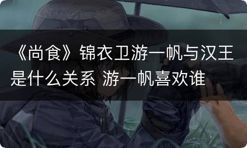《尚食》锦衣卫游一帆与汉王是什么关系 游一帆喜欢谁