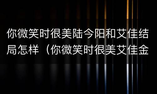 你微笑时很美陆今阳和艾佳结局怎样（你微笑时很美艾佳金阳结局）