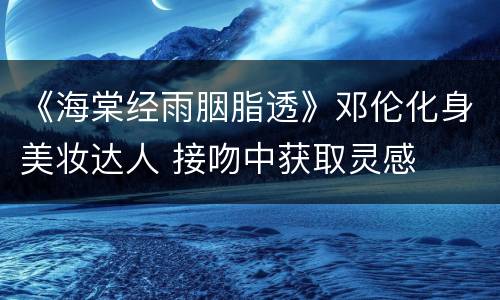 《海棠经雨胭脂透》邓伦化身美妆达人 接吻中获取灵感