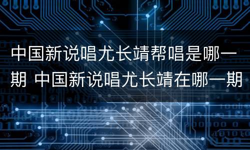 中国新说唱尤长靖帮唱是哪一期 中国新说唱尤长靖在哪一期