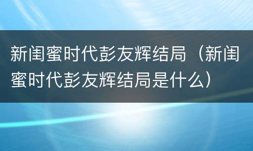 新闺蜜时代彭友辉结局（新闺蜜时代彭友辉结局是什么）