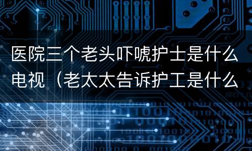 医院三个老头吓唬护士是什么电视（老太太告诉护工是什么电视剧）
