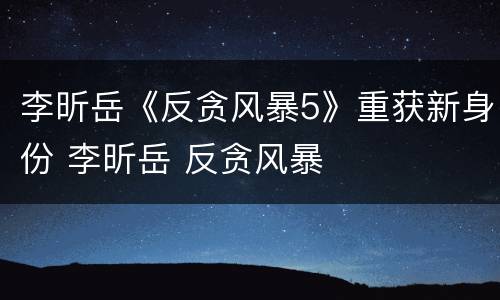 李昕岳《反贪风暴5》重获新身份 李昕岳 反贪风暴