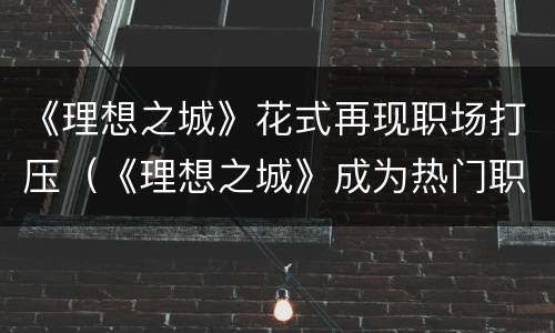 《理想之城》花式再现职场打压（《理想之城》成为热门职场剧的秘诀）