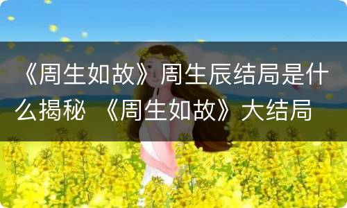 《周生如故》周生辰结局是什么揭秘 《周生如故》大结局