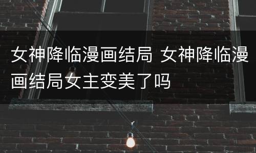 女神降临漫画结局 女神降临漫画结局女主变美了吗