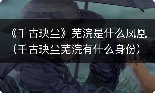 《千古玦尘》芜浣是什么凤凰（千古玦尘芜浣有什么身份）