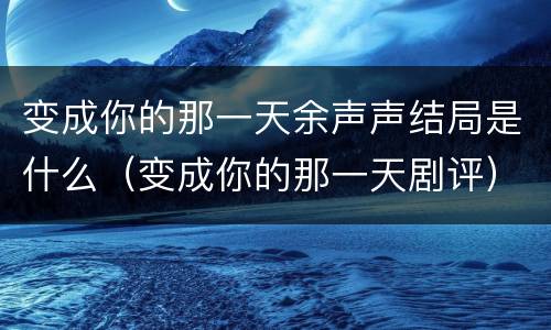 变成你的那一天余声声结局是什么（变成你的那一天剧评）
