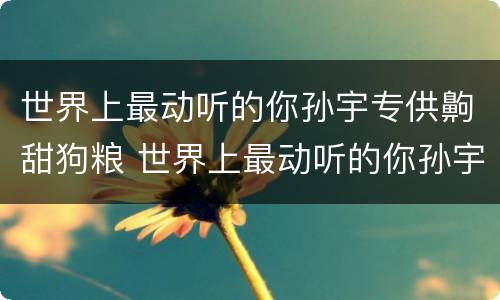 世界上最动听的你孙宇专供齁甜狗粮 世界上最动听的你孙宇扮演者