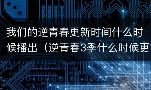我们的逆青春更新时间什么时候播出（逆青春3季什么时候更新）
