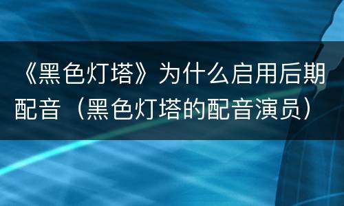 《黑色灯塔》为什么启用后期配音（黑色灯塔的配音演员）