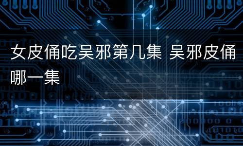 女皮俑吃吴邪第几集 吴邪皮俑哪一集