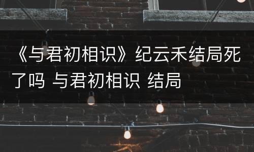《与君初相识》纪云禾结局死了吗 与君初相识 结局