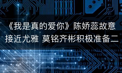 《我是真的爱你》陈娇蕊故意接近尤雅 莫铭齐彬积极准备二审