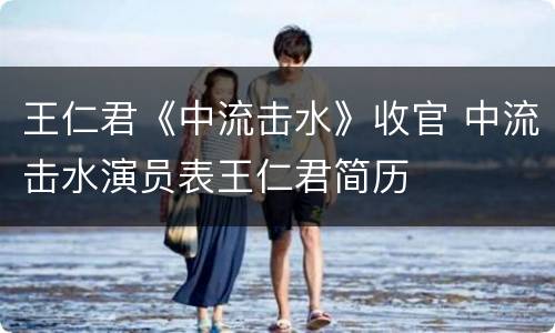 王仁君《中流击水》收官 中流击水演员表王仁君简历