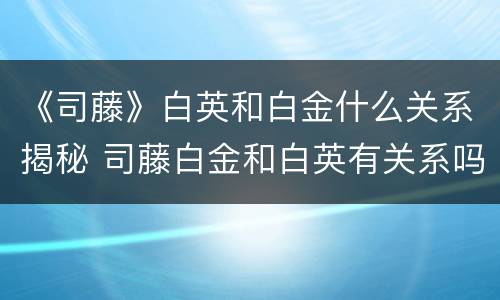 《司藤》白英和白金什么关系揭秘 司藤白金和白英有关系吗