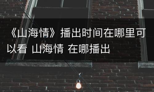 《山海情》播出时间在哪里可以看 山海情 在哪播出