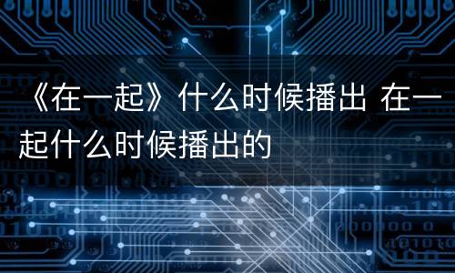 《在一起》什么时候播出 在一起什么时候播出的