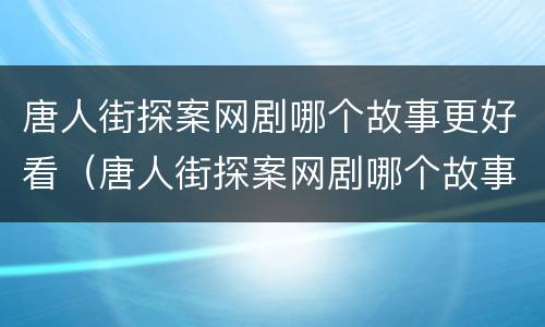 唐人街探案网剧哪个故事更好看（唐人街探案网剧哪个故事最好看）