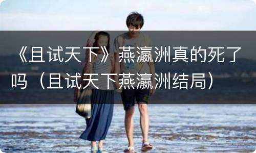 《且试天下》燕瀛洲真的死了吗（且试天下燕瀛洲结局）