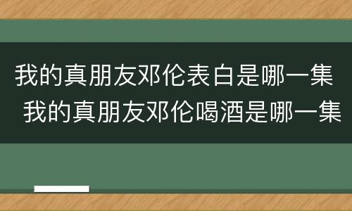 我的真朋友邓伦表白是哪一集 我的真朋友邓伦喝酒是哪一集