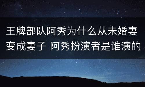 王牌部队阿秀为什么从未婚妻变成妻子 阿秀扮演者是谁演的