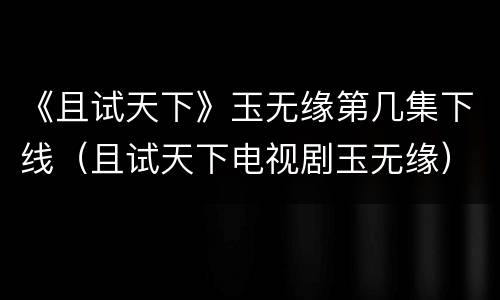 《且试天下》玉无缘第几集下线（且试天下电视剧玉无缘）