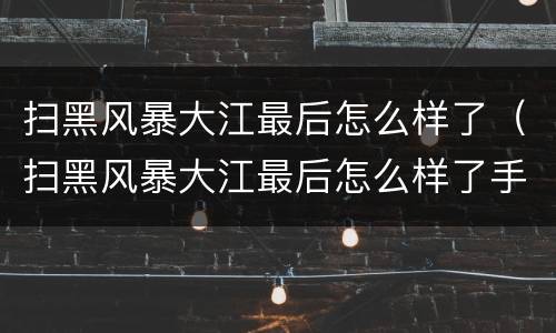 扫黑风暴大江最后怎么样了（扫黑风暴大江最后怎么样了手机搬家）