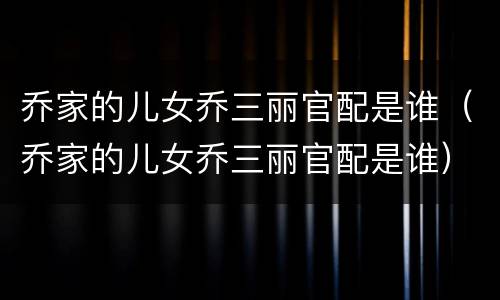 乔家的儿女乔三丽官配是谁（乔家的儿女乔三丽官配是谁）