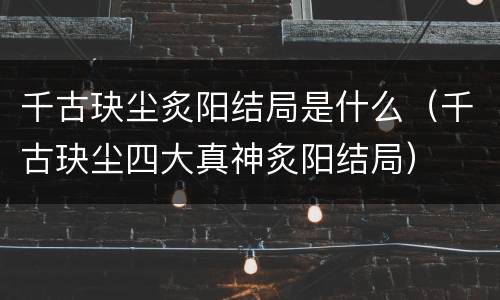 千古玦尘炙阳结局是什么（千古玦尘四大真神炙阳结局）