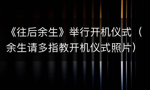 《往后余生》举行开机仪式（余生请多指教开机仪式照片）