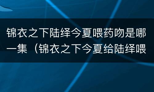 锦衣之下陆绎今夏喂药吻是哪一集（锦衣之下今夏给陆绎喂药是第几集）