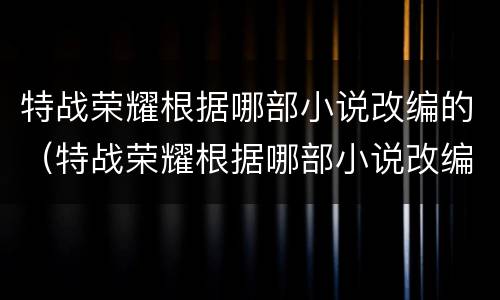 特战荣耀根据哪部小说改编的（特战荣耀根据哪部小说改编的）