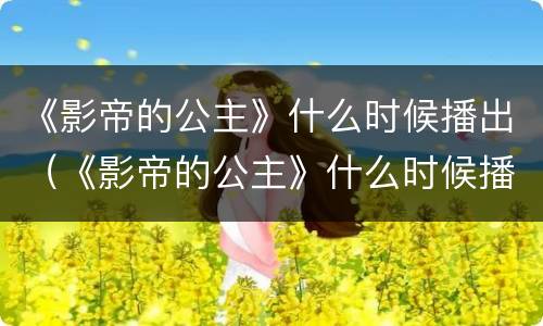 《影帝的公主》什么时候播出（《影帝的公主》什么时候播出的）