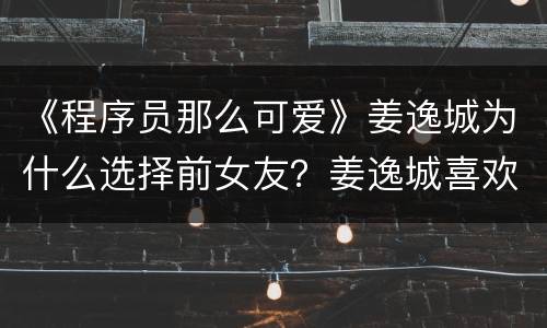 《程序员那么可爱》姜逸城为什么选择前女友？姜逸城喜欢的陆漓还是黎漫？