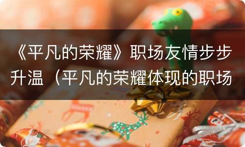 《平凡的荣耀》职场友情步步升温（平凡的荣耀体现的职场情况与现实）