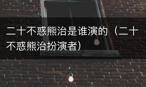 二十不惑熊治是谁演的（二十不惑熊治扮演者）