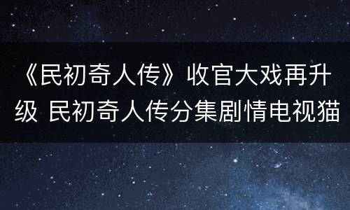 《民初奇人传》收官大戏再升级 民初奇人传分集剧情电视猫