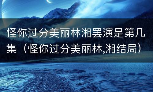 怪你过分美丽林湘罢演是第几集（怪你过分美丽林,湘结局）