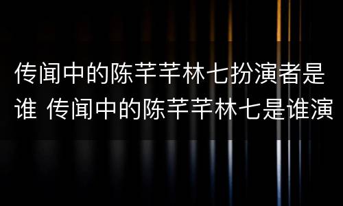 传闻中的陈芊芊林七扮演者是谁 传闻中的陈芊芊林七是谁演的