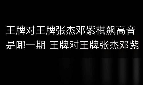 王牌对王牌张杰邓紫棋飙高音是哪一期 王牌对王牌张杰邓紫棋飙高音第几期