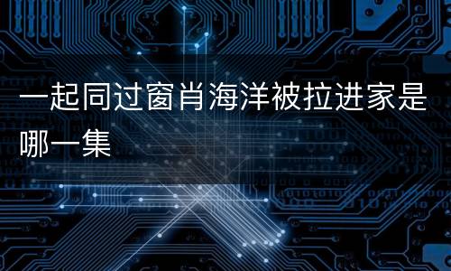 一起同过窗肖海洋被拉进家是哪一集
