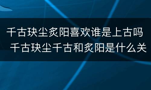 千古玦尘炙阳喜欢谁是上古吗 千古玦尘千古和炙阳是什么关系