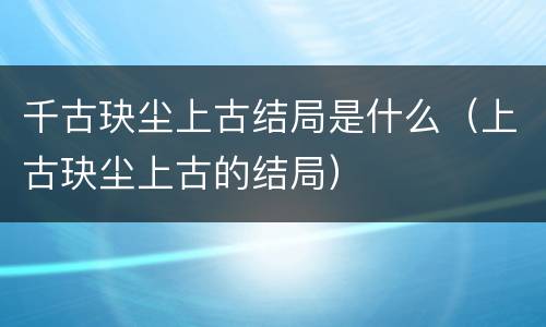 千古玦尘上古结局是什么（上古玦尘上古的结局）