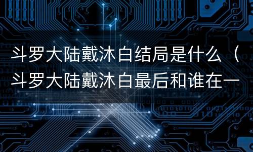 斗罗大陆戴沐白结局是什么（斗罗大陆戴沐白最后和谁在一起了）