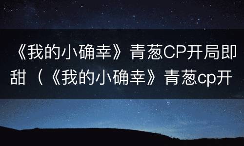 《我的小确幸》青葱CP开局即甜（《我的小确幸》青葱cp开局即甜又撩）