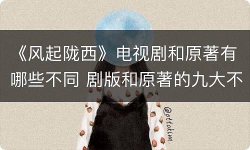 《风起陇西》电视剧和原著有哪些不同 剧版和原著的九大不同之处