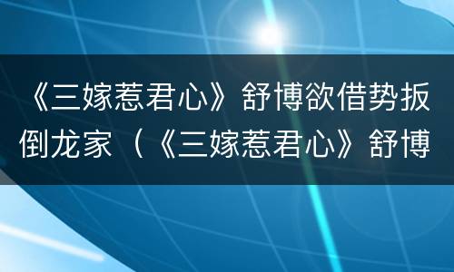 《三嫁惹君心》舒博欲借势扳倒龙家（《三嫁惹君心》舒博欲借势扳倒龙家公子）