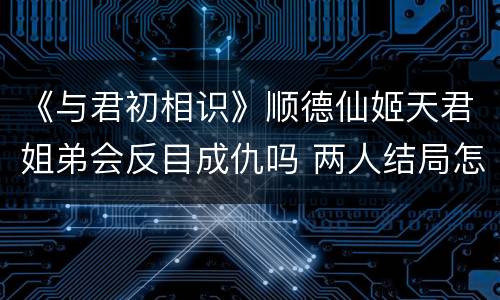 《与君初相识》顺德仙姬天君姐弟会反目成仇吗 两人结局怎么样