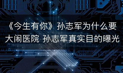 《今生有你》孙志军为什么要大闹医院 孙志军真实目的曝光